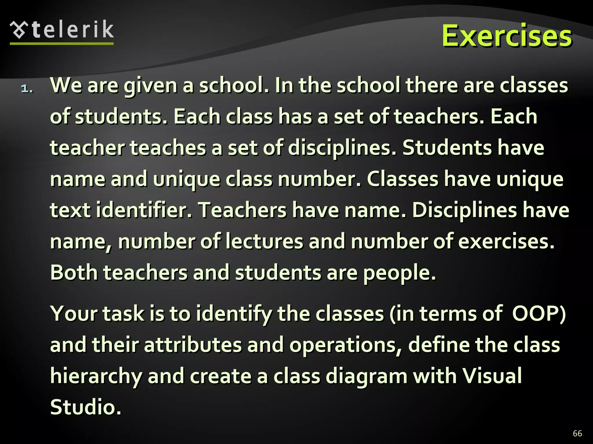 Exercises We are given a school. In the school there are classes of students. Each class has a set of teachers. Each teacher teaches a set of disciplines. Students have name and unique class number. Classes have unique text identifier. Teachers have name. Disciplines have name, number of lectures and number of exercises. Both teachers and students are people. Your task is to identify the classes (in terms of  OOP) and their attributes and operations, define the class hierarchy and create a class diagram with Visual Studio. 