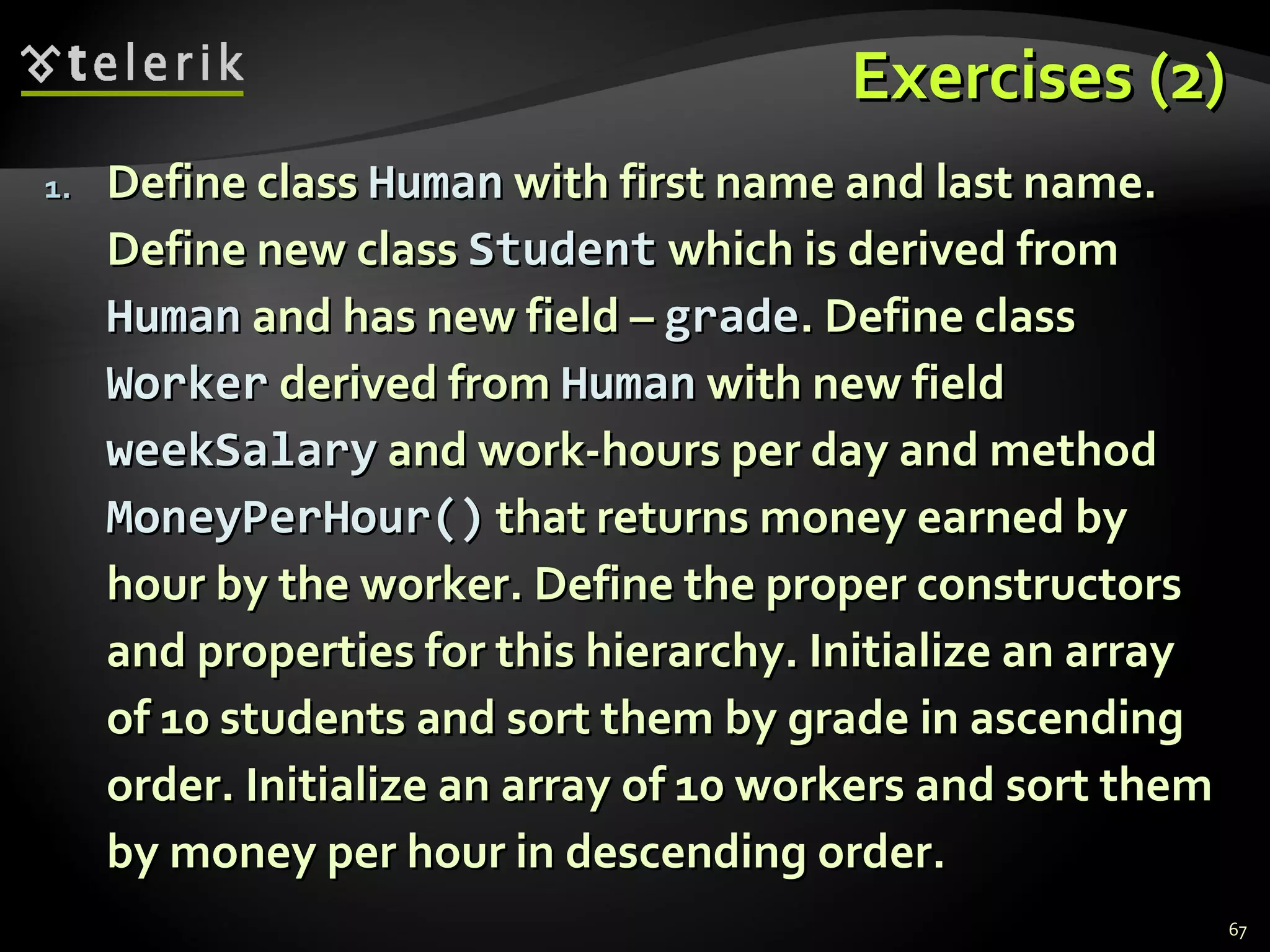 Exercises (2) Define class  Human  with first name and last name. Define new class  Student  which is derived from  Human  and has new field –  grade . Define class  Worker  derived from  Human  with new field  weekSalary  and work-hours per day and method  MoneyPerHour ()  that returns money earned by hour by the worker. Define the proper constructors and properties for this hierarchy. Initialize an array of 10 students and sort them by grade in ascending order. Initialize an array of 10 workers and sort them by money per hour in descending order. 