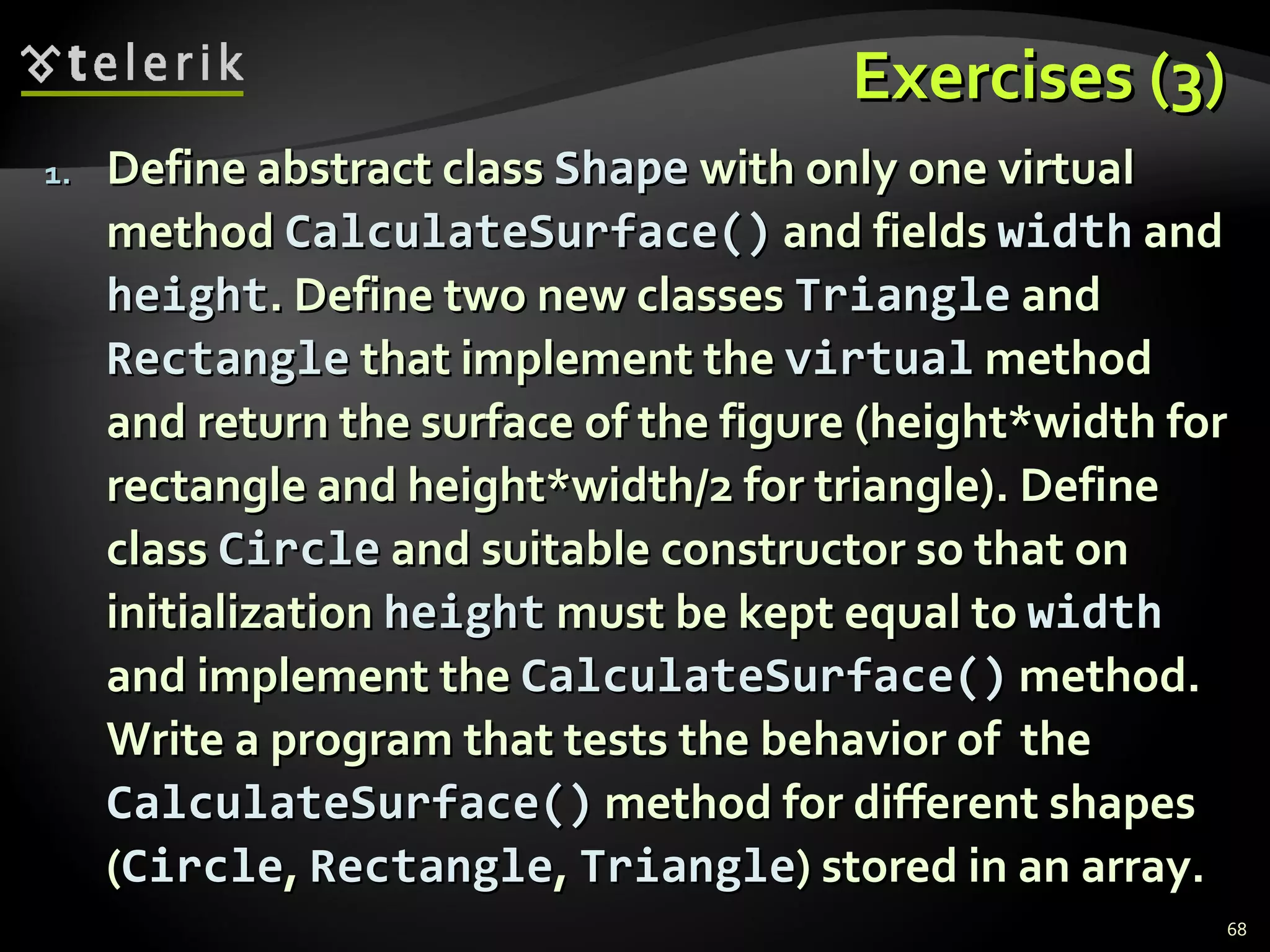 Exercises (3) Define abstract class  Shape  with only one virtual method  CalculateSurface()  and fields  width  and  height . Define two new classes  Triangle  and  Rectangle  that implement the  virtual  method and return the surface of the figure (height*width for rectangle and height*width/2 for triangle). Define class  Circle  and suitable constructor so that on initialization  height  must be kept equal to  width  and implement the  CalculateSurface()  method. Write a program that tests the behavior of  the  CalculateSurface( )  method for different shapes   ( Circle ,  Rectangle ,  Triangle ) stored in an array. 