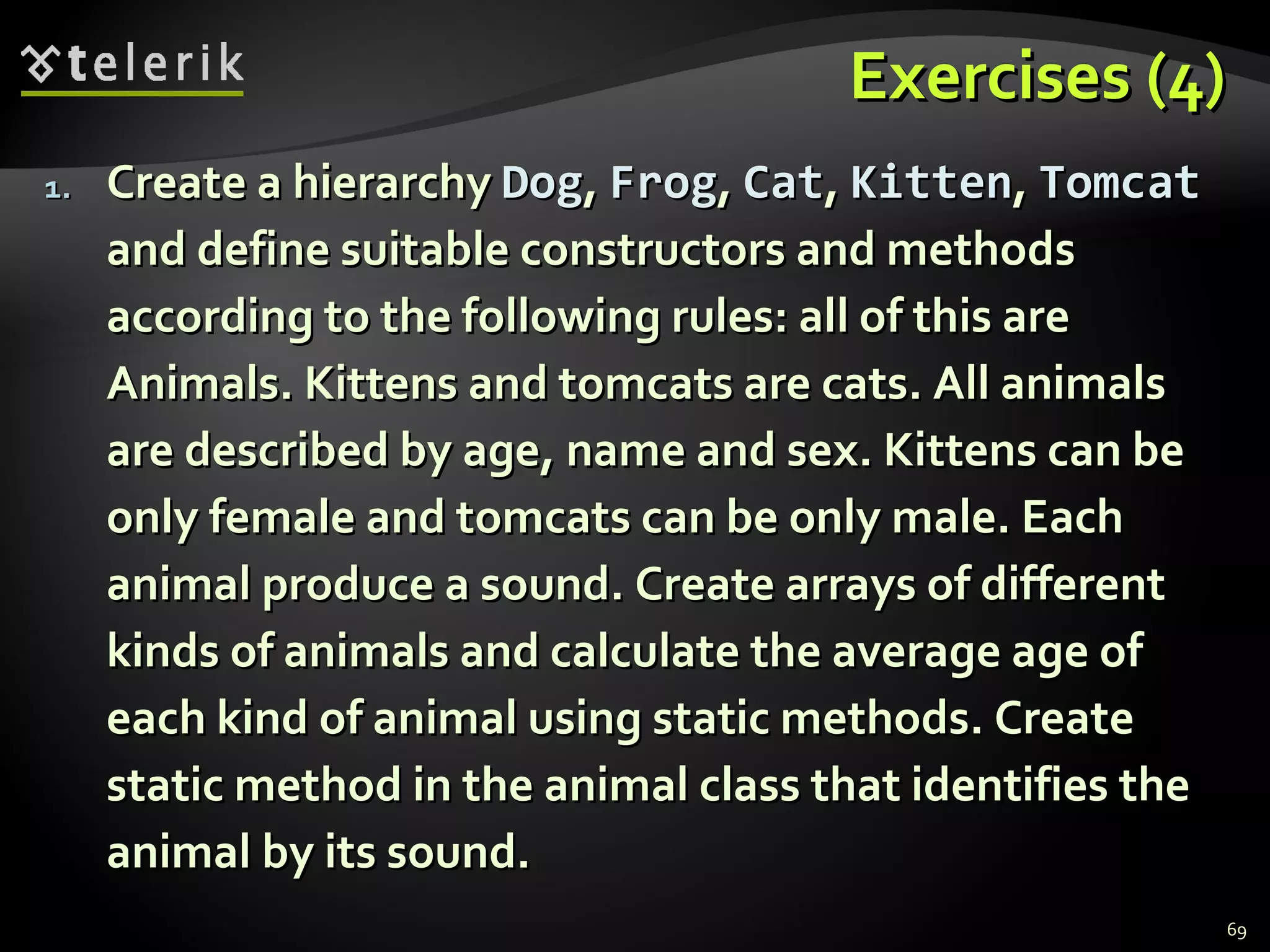 Exercises (4) Create a hierarchy  Dog ,  Frog ,  Cat ,  Kitten ,  Tomcat  and define suitable constructors and methods according to the following rules: all of this are Animals. Kittens and tomcats are cats. All animals are described by age, name and sex. Kittens can be only female and tomcats can be only male. Each animal produce a sound. Create arrays of different kinds of animals and calculate the average age of each kind of animal using static methods. Create static method in the animal class that identifies the animal by its sound. 