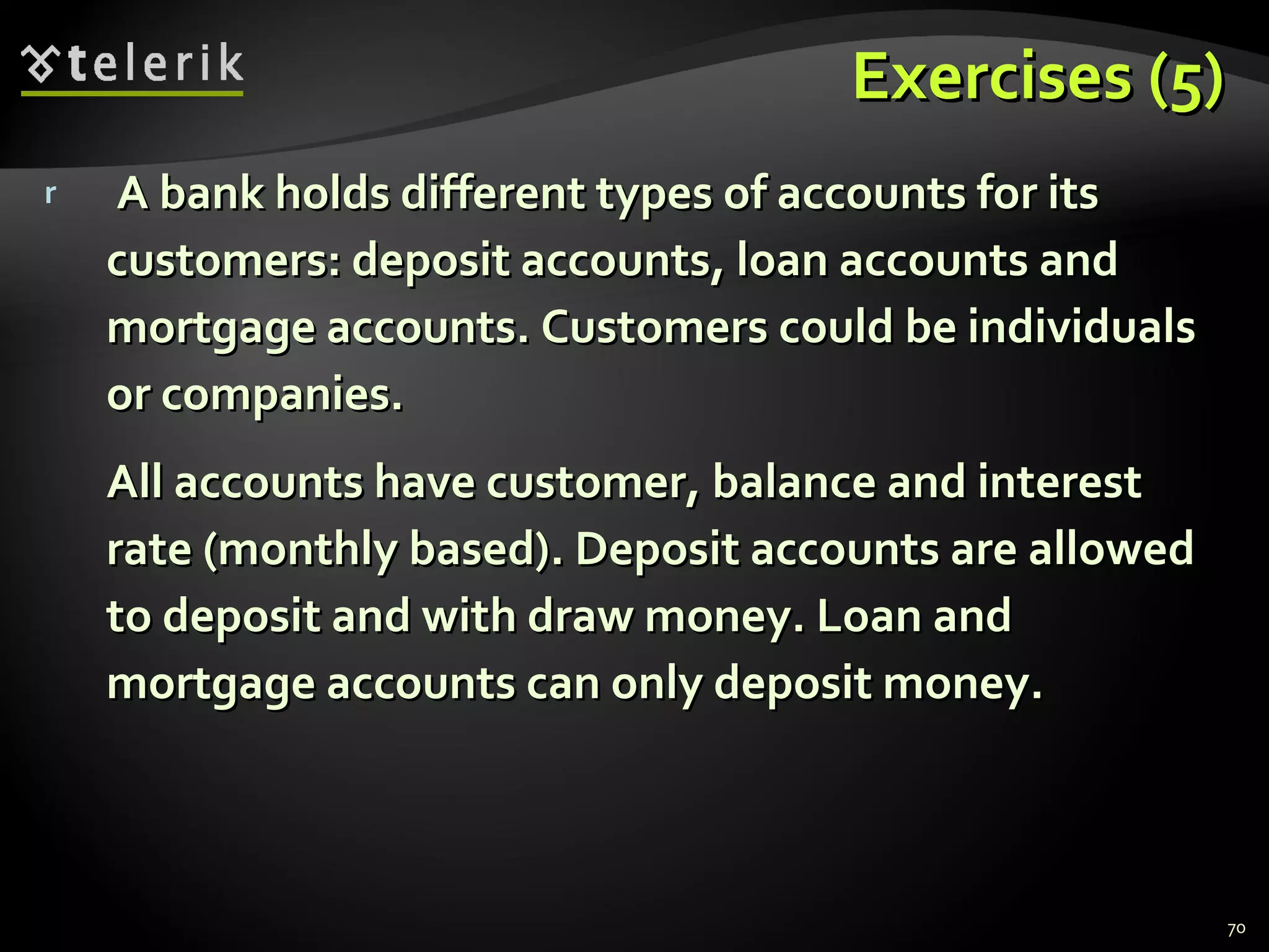 Exercises (5) A bank holds different types of accounts for its customers: deposit accounts, loan accounts and mortgage accounts. Customers could be individuals or companies. All accounts have customer, balance and interest rate (monthly based). Deposit accounts are allowed to deposit and with draw money. Loan and mortgage accounts can only deposit money. 