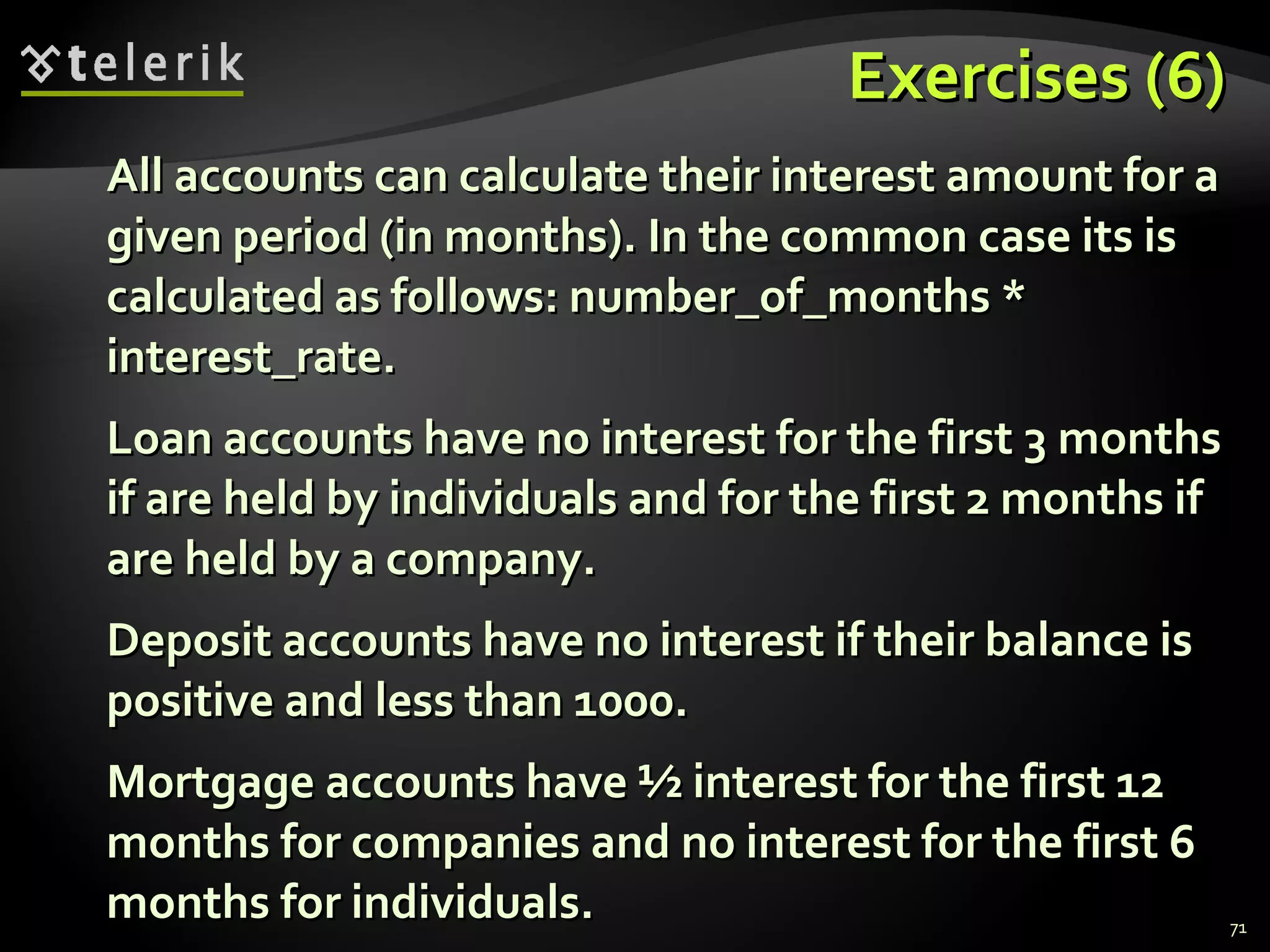 Exercises (6) All accounts can calculate their interest amount for a given period (in months). In the common case its is calculated as follows: number_of_months * interest_rate. Loan accounts have no interest for the first 3 months if are held by individuals and for the first 2 months if are held by a company. Deposit accounts have no interest if their balance is positive and less than 1000. Mortgage accounts have ½ interest for the first 12 months for companies and no interest for the first 6 months for individuals. 