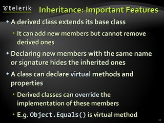 Inheritance: Important Features A derived class extends its base class It can add new members but cannot remove derived ones Declaring new members with the same name or signature hides the inherited ones A class can declare  virtual  methods and properties Derived classes can  override  the implementation of these members E.g.  Object.Equals()  is virtual method 