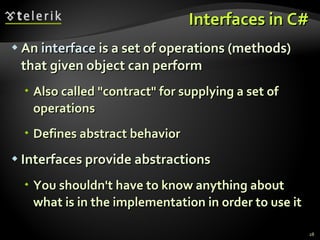 Interfaces in C# An  interface  is a set of operations (methods) that given object can perform Also called &quot;contract&quot; for supplying a set of operations Defines abstract behavior Interfaces provide abstractions You shouldn't have to know anything about what is in the implementation in order to use it 