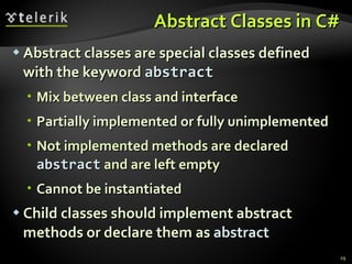 Abstract Classes in C# Abstract classes are special classes defined with the keyword  abstract   Mix between class and interface Partially implemented or fully unimplemented Not implemented methods are declared  abstract  and are left empty Cannot be  instantiated Child classes should implement abstract  methods or declare them as  abstract 