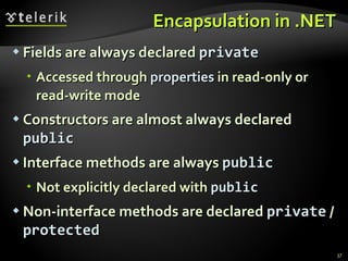 Encapsulation in .NET Fields are always declared  private Accessed  through  properties  in read-only or read-write mode Constructors are almost always declared  public Interface methods are always  public Not explicitly declared with  public Non-interface   methods are declared  private  /  protected 