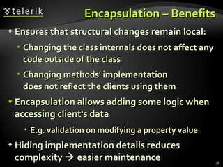 Encapsulation – Benefits Ensures that structural changes remain local: Changing the class internals does not affect any code outside of the class Changing methods' implementation  does not reflect the clients using them Encapsulation allows adding some logic when accessing client's data E.g. validation on modifying a property value Hiding implementation details reduces complexity    easier maintenance 