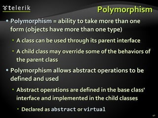 Polymorphism Polymorphism  = ability to take more than one form (objects have more than one type) A class can be used through its parent interface A child class may override some of the behaviors of the parent class Polymorphism allows abstract operations to be defined and used Abstract operations are defined in the base class' interface and implemented in the child classes Declared as  abstract  or  virtual 