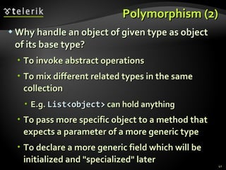 Polymorphism (2) Why handle an object of given type as object of its base type? To invoke abstract operations To mix different related types in the same collection E.g.  List<object>  can hold anything To pass more specific object to a method that expects a parameter of a more generic type To declare a more generic field which will be initialized and &quot;specialized&quot; later 