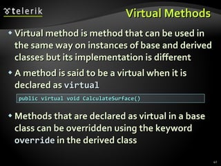 Virtual M ethod s   Virtual method is method that can be used in the same way on instances of base and derived classes but its implementation is different A  method is said to be a virtual  when it is declared as  virtual Methods  that are  declared as virtual in a base class can  be overridden  using the keyword  override   in the derived class public virtual void CalculateSurface() 