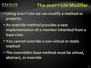 The  override  Modifier Using   override   we can modify a method or property  An override method provides a new implementation of a member inherited from a base class  You cannot override a non-virtual or static method  The overridden base method must be virtual, abstract, or override 