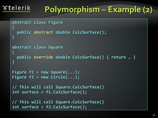 Polymorphism – Example (2) abstract class Figure  {  public  abstract  double CalcSurface();  } abstract class Square  {  public  override  double CalcSurface() { return … } } Figure f1 = new Square(...); Figure f2 = new Circle(...); // This will call Square.CalcSurface() int surface = f1.CalcSurface(); // This will call Square.CalcSurface() int surface = f2.CalcSurface(); 