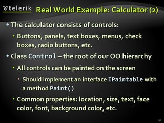 Real World Example: Calculator (2) The calculator consists of controls: Buttons, panels, text boxes, menus, check boxes, radio buttons, etc. Class  Control  – the root of our OO hierarchy All controls can be painted on the screen Should implement an interface   IPaintable   with a method  Paint() Common properties: location, size, text, face color, font, background color, etc. 