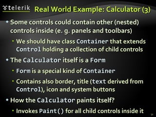 Real World Example: Calculator (3) Some controls could contain other (nested) controls inside (e. g. panels and toolbars) We should have class  Container  that extends  Control  holding a collection of child controls The  Calculator  itself is a  Form Form  is a special kind of  Container Contains also border, title ( text  derived from  Control ), icon and system buttons  How the  Calculator  paints itself? Invokes  Paint()   for all child controls inside it 