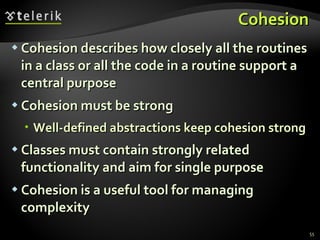 Cohesion Cohesion describes how closely all the routines in a class or all the code in a routine support a central purpose Cohesion must be strong Well-defined abstractions keep cohesion strong Classes must contain strongly related functionality and aim for single purpose Cohesion is a useful tool for managing complexity  