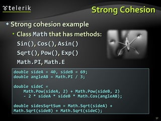 Strong Cohesion Strong cohesion example Class  Math  that has methods: Sin() ,  Cos() ,  Asin() Sqrt() ,  Pow() ,  Exp() Math.PI ,  Math.E double sideA = 40, sideB = 69; double angleAB = Math.PI / 3; double sideC =  Math.Pow(sideA, 2) + Math.Pow(sideB, 2)  - 2 * sideA * sideB * Math.Cos(angleAB); double sidesSqrtSum = Math.Sqrt(sideA) +  Math.Sqrt(sideB) + Math.Sqrt(sideC); 
