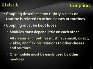 Coupling Coupling describes how tightly a class or routine is related to other classes or  routines Coupling must be kept loose Modules must depend little on each other  All classes and routines must have small, direct, visible, and flexible relations to other classes and routines One module must be easily used by other modules 
