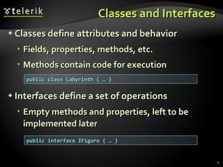 Classes and Interfaces Classes define attributes and behavior Fields, properties, methods, etc. Methods contain code for execution Interfaces define a set of operations Empty methods and properties, left to be implemented later public class Labyrinth { … } public interface IFigure { … } 