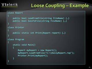 Loose Coupling – Example class Report { public bool LoadFromFile(string fileName) {…} public bool SaveToFile(string fileName) {…} } class Printer { public static int Print(Report report) {…} } class Program {  static void Main() { Report myReport = new Report();  myReport.LoadFromFile(&quot;C:\\DailyReport.rep&quot;); Printer.Print(myReport); } } 