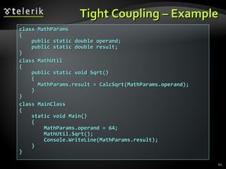 Tight Coupling – Example class MathParams { public static double operand; public static double result; } class MathUtil { public static void Sqrt() { MathParams.result = CalcSqrt(MathParams.operand); } }  class MainClass { static void Main() { MathParams.operand = 64; MathUtil.Sqrt(); Console.WriteLine(MathParams.result); } } 