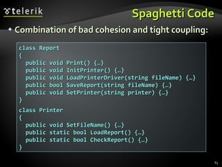 Spaghetti Code Combination of bad cohesion and tight coupling: class Report { public void Print() {…} public void InitPrinter() {…} public void LoadPrinterDriver(string fileName) {…} public bool SaveReport(string fileName) {…} public void SetPrinter(string printer) {…} } class Printer { public void SetFileName() {…} public static bool LoadReport() {…} public static bool CheckReport() {…} } 