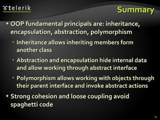 Summary OOP fundamental principals are: inheritance, encapsulation, abstraction, polymorphism Inheritance allows inheriting members form another class Abstraction and encapsulation hide internal data and allow working through abstract interface Polymorphism allows working with objects through their parent interface and invoke abstract actions Strong cohesion and loose coupling avoid spaghetti code 