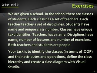 Exercises We are given a school. In the school there are classes of students. Each class has a set of teachers. Each teacher teaches a set of disciplines. Students have name and unique class number. Classes have unique text identifier. Teachers have name. Disciplines have name, number of lectures and number of exercises. Both teachers and students are people. Your task is to identify the classes (in terms of  OOP) and their attributes and operations, define the class hierarchy and create a class diagram with Visual Studio. 