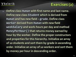 Exercises (2) Define class  Human  with first name and last name. Define new class  Student  which is derived from  Human  and has new field –  grade . Define class  Worker  derived from  Human  with new field  weekSalary  and work-hours per day and method  MoneyPerHour ()  that returns money earned by hour by the worker. Define the proper constructors and properties for this hierarchy. Initialize an array of 10 students and sort them by grade in ascending order. Initialize an array of 10 workers and sort them by money per hour in descending order. 