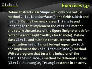 Exercises (3) Define abstract class  Shape  with only one virtual method  CalculateSurface()  and fields  width  and  height . Define two new classes  Triangle  and  Rectangle  that implement the  virtual  method and return the surface of the figure (height*width for rectangle and height*width/2 for triangle). Define class  Circle  and suitable constructor so that on initialization  height  must be kept equal to  width  and implement the  CalculateSurface()  method. Write a program that tests the behavior of  the  CalculateSurface( )  method for different shapes   ( Circle ,  Rectangle ,  Triangle ) stored in an array. 