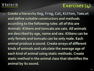Exercises (4) Create a hierarchy  Dog ,  Frog ,  Cat ,  Kitten ,  Tomcat  and define suitable constructors and methods according to the following rules: all of this are Animals. Kittens and tomcats are cats. All animals are described by age, name and sex. Kittens can be only female and tomcats can be only male. Each animal produce a sound. Create arrays of different kinds of animals and calculate the average age of each kind of animal using static methods. Create static method in the animal class that identifies the animal by its sound. 