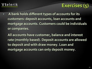 Exercises (5) A bank holds different types of accounts for its customers: deposit accounts, loan accounts and mortgage accounts. Customers could be individuals or companies. All accounts have customer, balance and interest rate (monthly based). Deposit accounts are allowed to deposit and with draw money. Loan and mortgage accounts can only deposit money. 