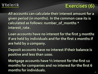 Exercises (6) All accounts can calculate their interest amount for a given period (in months). In the common case its is calculated as follows: number_of_months * interest_rate. Loan accounts have no interest for the first 3 months if are held by individuals and for the first 2 months if are held by a company. Deposit accounts have no interest if their balance is positive and less than 1000. Mortgage accounts have ½ interest for the first 12 months for companies and no interest for the first 6 months for individuals. 