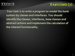 Exercises (7) Your task is to write a program to model the bank system by classes and interfaces. You should identify the classes, interfaces, base classes and abstract actions and implement the calculation of the interest functionality. 
