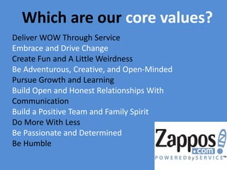 Which are our core values?
Deliver WOW Through Service
Embrace and Drive Change
Create Fun and A Little Weirdness
Be Adventurous, Creative, and Open-Minded
Pursue Growth and Learning
Build Open and Honest Relationships With
Communication
Build a Positive Team and Family Spirit
Do More With Less
Be Passionate and Determined
Be Humble

 