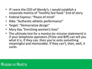 • If I were the CEO of Wendy’s, I would establish a
corporate mantra of “healthy fast food.” End of story.
• Federal Express: “Peace of mind”
• Nike: “Authentic athletic performance”
• Target: “Democratize design”
• Mary Kay “Enriching women’s lives”
• The ultimate test for a mantra (or mission statement) is
if your telephone operators (Trixie and Biff) can tell you
what it is. If they can, then you’re onto something
meaningful and memorable. If they can’t, then, well, it
sucks.

Mission vs Mantra

 