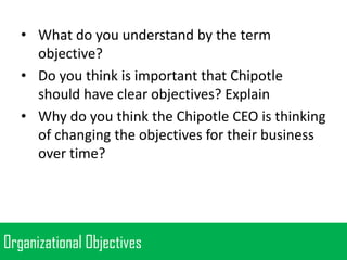 • What do you understand by the term
objective?
• Do you think is important that Chipotle
should have clear objectives? Explain
• Why do you think the Chipotle CEO is thinking
of changing the objectives for their business
over time?

Organizational Objectives

 