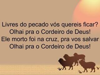 Livres do pecado vós quereis ficar? Olhai pra o Cordeiro de Deus! Ele morto foi na cruz, pra vos salvar Olhai pra o Cordeiro de Deus! 