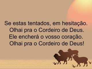 Se estas tentados, em hesitação.  Olhai pra o Cordeiro de Deus. Ele encherá o vosso coração.  Olhai pra o Cordeiro de Deus! 