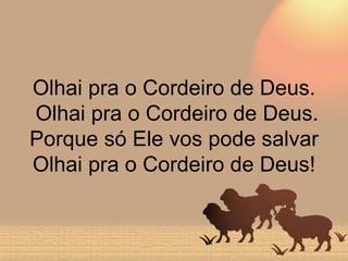 Olhai pra o Cordeiro de Deus.  Olhai pra o Cordeiro de Deus. Porque só Ele vos pode salvar Olhai pra o Cordeiro de Deus! 
