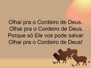 Olhai pra o Cordeiro de Deus.  Olhai pra o Cordeiro de Deus. Porque só Ele vos pode salvar Olhai pra o Cordeiro de Deus! 