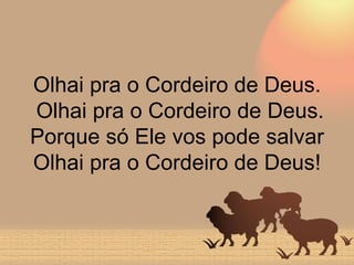 Olhai pra o Cordeiro de Deus.  Olhai pra o Cordeiro de Deus. Porque só Ele vos pode salvar Olhai pra o Cordeiro de Deus! 