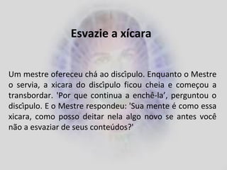 Esvazie a xícara
Um mestre ofereceu chá ao discípulo. Enquanto o Mestre
o servia, a xicara do discípulo ficou cheia e começou a
transbordar. 'Por que continua a enchê-la’, perguntou o
discípulo. E o Mestre respondeu: 'Sua mente é como essa
xicara, como posso deitar nela algo novo se antes você
não a esvaziar de seus conteúdos?'
 