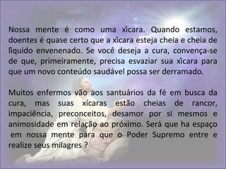 Nossa mente é como uma xícara. Quando estamos,
doentes é quase certo que a xícara esteja cheia e cheia de
líquido envenenado. Se você deseja a cura, convença-se
de que, primeiramente, precisa esvaziar sua xícara para
que um novo conteúdo saudável possa ser derramado.
Muitos enfermos vão aos santuários da fé em busca da
cura, mas suas xícaras estão cheias de rancor,
impaciência, preconceitos, desamor por si mesmos e
animosidade em relação ao próximo. Será que ha espaço
em nossa mente para que o Poder Supremo entre e
realize seus milagres ?
 