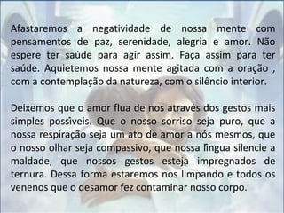 Afastaremos a negatividade de nossa mente com
pensamentos de paz, serenidade, alegria e amor. Não
espere ter saúde para agir assim. Faça assim para ter
saúde. Aquietemos nossa mente agitada com a oração ,
com a contemplação da natureza, com o silêncio interior.
Deixemos que o amor flua de nos através dos gestos mais
simples possíveis. Que o nosso sorriso seja puro, que a
nossa respiração seja um ato de amor a nós mesmos, que
o nosso olhar seja compassivo, que nossa língua silencie a
maldade, que nossos gestos esteja impregnados de
ternura. Dessa forma estaremos nos limpando e todos os
venenos que o desamor fez contaminar nosso corpo.
 
