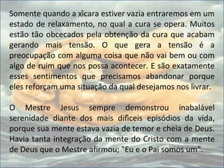 Somente quando a xícara estiver vazia entraremos em um
estado de relaxamento, no qual a cura se opera. Muitos
estão tão obcecados pela obtenção da cura que acabam
gerando mais tensão. O que gera a tensão é a
preocupação com alguma coisa que não vai bem ou com
algo de ruim que nos possa acontecer. E são exatamente
esses sentimentos que precisamos abandonar porque
eles reforçam uma situação da qual desejamos nos livrar.
O Mestre Jesus sempre demonstrou inabalável
serenidade diante dos mais difíceis episódios da vida,
porque sua mente estava vazia de temor e cheia de Deus.
Havia tanta integração da mente do Cristo com a mente
de Deus que o Mestre afirmou; "Eu e o Pai somos um".
 