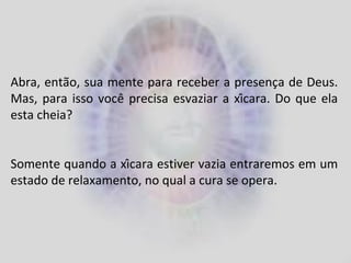 Abra, então, sua mente para receber a presença de Deus.
Mas, para isso você precisa esvaziar a xícara. Do que ela
esta cheia?
Somente quando a xícara estiver vazia entraremos em um
estado de relaxamento, no qual a cura se opera.
 