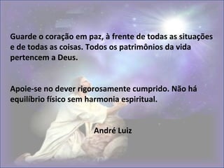 Guarde o coração em paz, à frente de todas as situações
e de todas as coisas. Todos os patrimônios da vida
pertencem a Deus.
Apoie-se no dever rigorosamente cumprido. Não há
equilíbrio físico sem harmonia espiritual.
André Luiz
 