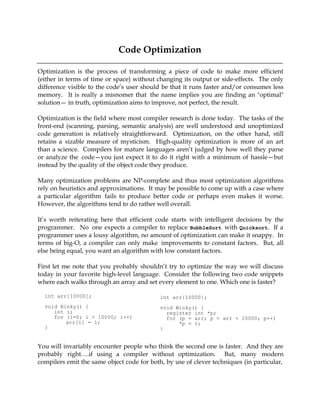 Code Optimization

Optimization is the process of transforming a piece of code to make more efficient
(either in terms of time or space) without changing its output or side-effects. The only
difference visible to the code’s user should be that it runs faster and/or consumes less
memory. It is really a misnomer that the name implies you are finding an "optimal"
solution— in truth, optimization aims to improve, not perfect, the result.

Optimization is the field where most compiler research is done today. The tasks of the
front-end (scanning, parsing, semantic analysis) are well understood and unoptimized
code generation is relatively straightforward. Optimization, on the other hand, still
retains a sizable measure of mysticism. High-quality optimization is more of an art
than a science. Compilers for mature languages aren’t judged by how well they parse
or analyze the code—you just expect it to do it right with a minimum of hassle—but
instead by the quality of the object code they produce.

Many optimization problems are NP-complete and thus most optimization algorithms
rely on heuristics and approximations. It may be possible to come up with a case where
a particular algorithm fails to produce better code or perhaps even makes it worse.
However, the algorithms tend to do rather well overall.

It’s worth reiterating here that efficient code starts with intelligent decisions by the
programmer. No one expects a compiler to replace BubbleSort with Quicksort. If a
programmer uses a lousy algorithm, no amount of optimization can make it snappy. In
terms of big-O, a compiler can only make improvements to constant factors. But, all
else being equal, you want an algorithm with low constant factors.

First let me note that you probably shouldn’t try to optimize the way we will discuss
today in your favorite high-level language. Consider the following two code snippets
where each walks through an array and set every element to one. Which one is faster?

  int arr[10000];                           int arr[10000];
  void Binky() {                            void Winky() {
     int i;                                   register int *p;
     for (i=0; i < 10000; i++)                for (p = arr; p < arr + 10000; p++)
         arr[i] = 1;                              *p = 1;
  }                                         }


You will invariably encounter people who think the second one is faster. And they are
probably right….if using a compiler without optimization. But, many modern
compilers emit the same object code for both, by use of clever techniques (in particular,
 