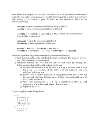 point where it is assigned a value and killed when one of its operands is subsequently
assigned a new value. An expression is available at some point p in a flow graph if every
path leading to p contains a prior definition of that expression which is not
subsequently killed.

      avail[B] = set of expressions available on entry to block B
      exit[B] = set of expressions available on exit from B


      avail[B] = ∩ exit[x]: x ∈ pred[B] (i.e. B has available the intersection of
      the exit of its predecessors)

      killed[B] = set of the expressions killed in B
      defined[B] = set of expressions defined in B


      exit[B] = avail[B] - killed[B] + defined[B]
      avail[B] = ∩ (avail[x] - killed[x] + defined[x]) : x ∈ pred[B]


Here is an algorithm for global common sub-expression elimination:
  1) First, compute defined and killed sets for each basic block (this does not involve
       any of its predecessors or successors).
  2) Iteratively compute the avail and exit sets for each block by running the
       following algorithm until you hit a stable fixed point:
           a) Identify each statement s of the form a = b op c in some block B such
              that b op c is available at the entry to B and neither b nor c is
              redefined in B prior to s.
           b) Follow flow of control backward in the graph passing back to but not
              through each block that defines b op c. The last computation of b op c in
              such a block reaches s.
           c) After each computation d = b op c identified in step 2a, add
              statement t = d to that block where t is a new temp.
           d) Replace s by a = t.

Try an example to make things clearer:

   main:
       BeginFunc 28;
       b = a + 2 ;
       c = 4 * b ;
       tmp1 = b < c;
       ifNZ tmp1 goto L1 ;
       b = 1 ;
   L1:
       d = a + 2 ;
       EndFunc ;
 