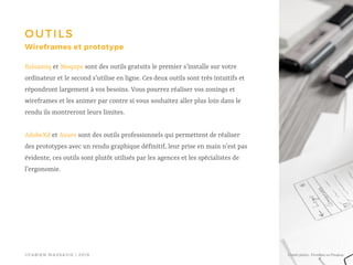 ©FABIEN MASSAVIE | 2019
OUTILS
Wireframes et prototype
Balsamiq et Moqups sont des outils gratuits le premier s’installe sur votre
ordinateur et le second s’utilise en ligne. Ces deux outils sont très intuitifs et
répondront largement à vos besoins. Vous pourrez réaliser vos zonings et
wireframes et les animer par contre si vous souhaitez aller plus loin dans le
rendu ils montreront leurs limites.
AdobeXd et Axure sont des outils professionnels qui permettent de réaliser
des prototypes avec un rendu graphique définitif, leur prise en main n’est pas
évidente, ces outils sont plutôt utilisés par les agences et les spécialistes de
l’ergonomie.
Crédit photo : FirmBee on Pixabay
 